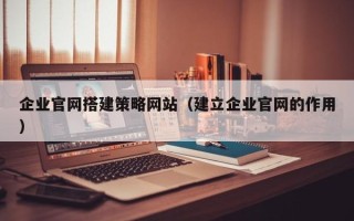 白城企业官网搭建策略网站（建立企业官网的作用）