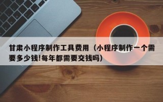 白城甘肃小程序制作工具费用（小程序制作一个需要多少钱!每年都需要交钱吗）