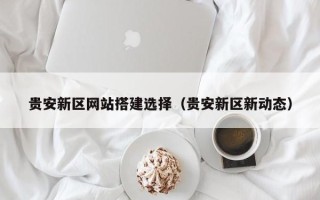 白城贵安新区网站搭建选择（贵安新区新动态）