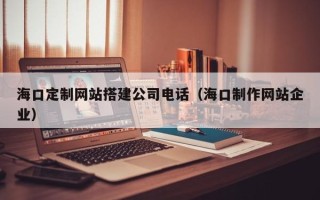 白城海口定制网站搭建公司电话（海口制作网站企业）