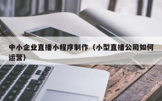 白城中小企业直播小程序制作（小型直播公司如何运营）