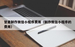 白城甘肃制作微信小程序费用（制作微信小程序的费用）