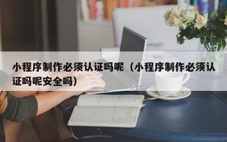 白城小程序制作必须认证吗呢（小程序制作必须认证吗呢安全吗）