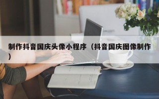 白城制作抖音国庆头像小程序（抖音国庆图像制作）