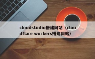 白城cloudstudio搭建网站（cloudflare workers搭建网站）