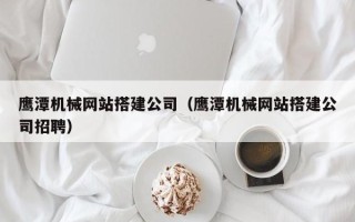 白城鹰潭机械网站搭建公司（鹰潭机械网站搭建公司招聘）