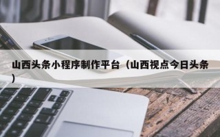 白城山西头条小程序制作平台（山西视点今日头条）